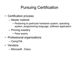 Pursuing Certification
• Certification process
– Master material
• Pertaining to particular hardware system, operating
system, programming language, software application
– Proving mastery
• Pass exams
• Professional organizations
– CompTIA
• Vendors
– Microsoft , Cisco
 