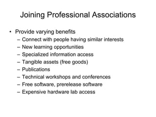 Joining Professional Associations
• Provide varying benefits
– Connect with people having similar interests
– New learning opportunities
– Specialized information access
– Tangible assets (free goods)
– Publications
– Technical workshops and conferences
– Free software, prerelease software
– Expensive hardware lab access
 