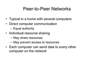 Peer-to-Peer Networks
• Typical in a home with several computers
• Direct computer communication
– Equal authority
• Individual resource sharing
– May share resources
– May prevent access to resources
• Each computer can send data to every other
computer on the network
 