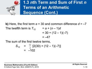 All Rights Reserved
Business Mathematics (Fourth Edition)
© Oxford Fajar Sdn. Bhd. (008974-T), 2019 1–10
1.3 nth Term and Sum of First n
Terms of an Arithmetic
Sequence (Cont.)
b) Here, the first term a = 30 and common difference d = –7
The twelfth term is T12 = a + (n – 1)d
= 30 + (12 – 1)(–7)
= –47
The sum of the first twelve terms,
S12 = [2(30) + (12 – 1)(–7)]
= –102
2
12
 