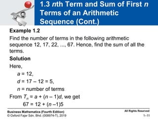 All Rights Reserved
Business Mathematics (Fourth Edition)
© Oxford Fajar Sdn. Bhd. (008974-T), 2019 1–11
1.3 nth Term and Sum of First n
Terms of an Arithmetic
Sequence (Cont.)
Example 1.2
Find the number of terms in the following arithmetic
sequence 12, 17, 22, ..., 67. Hence, find the sum of all the
terms.
Solution
Here,
a = 12,
d = 17 – 12 = 5,
n = number of terms
From Tn = a + (n – 1)d, we get
67 = 12 + (n –1)5
 