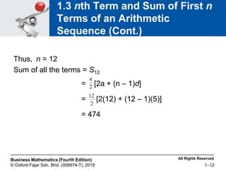 All Rights Reserved
Business Mathematics (Fourth Edition)
© Oxford Fajar Sdn. Bhd. (008974-T), 2019 1–12
1.3 nth Term and Sum of First n
Terms of an Arithmetic
Sequence (Cont.)
Thus, n = 12
Sum of all the terms = S12
= [2a + (n – 1)d]
= [2(12) + (12 – 1)(5)]
= 474
2
n
2
12
 