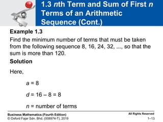 All Rights Reserved
Business Mathematics (Fourth Edition)
© Oxford Fajar Sdn. Bhd. (008974-T), 2019 1–13
1.3 nth Term and Sum of First n
Terms of an Arithmetic
Sequence (Cont.)
Example 1.3
Find the minimum number of terms that must be taken
from the following sequence 8, 16, 24, 32, ..., so that the
sum is more than 120.
Solution
Here,
a = 8
d = 16 – 8 = 8
n = number of terms
 
