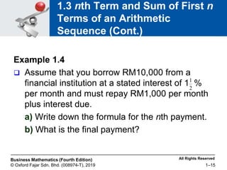 All Rights Reserved
Business Mathematics (Fourth Edition)
© Oxford Fajar Sdn. Bhd. (008974-T), 2019 1–15
1.3 nth Term and Sum of First n
Terms of an Arithmetic
Sequence (Cont.)
Example 1.4
 Assume that you borrow RM10,000 from a
financial institution at a stated interest of 1 %
per month and must repay RM1,000 per month
plus interest due.
a) Write down the formula for the nth payment.
b) What is the final payment?
2
1
 
