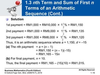 All Rights Reserved
Business Mathematics (Fourth Edition)
© Oxford Fajar Sdn. Bhd. (008974-T), 2019 1–16
1.3 nth Term and Sum of First n
Terms of an Arithmetic
Sequence (Cont.)
 Solution
1st payment = RM1,000 + RM10,000 × 1 % = RM1,150
2nd payment = RM1,000 + RM9,000 × 1 % = RM1,135
3rd payment = RM1,000 + RM8,000 × 1 % = RM1,120
Thus, it is an arithmetic sequence where a = 1,150, d = –15
(a) The nth payment = a + (n – 1)
= RM1,150 + (n – 1)(–15)
= RM1,165 – 15n
(b) For final payment, n = 10.
Thus, the final payment = RM1,165 – (15)(10) = RM1,015.
2
1
2
1
2
1
 