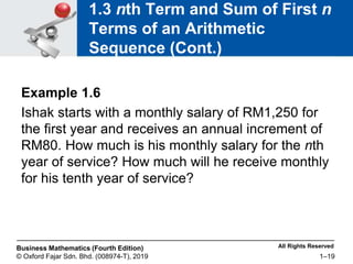 All Rights Reserved
Business Mathematics (Fourth Edition)
© Oxford Fajar Sdn. Bhd. (008974-T), 2019 1–19
1.3 nth Term and Sum of First n
Terms of an Arithmetic
Sequence (Cont.)
Example 1.6
Ishak starts with a monthly salary of RM1,250 for
the first year and receives an annual increment of
RM80. How much is his monthly salary for the nth
year of service? How much will he receive monthly
for his tenth year of service?
 