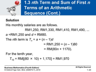 All Rights Reserved
Business Mathematics (Fourth Edition)
© Oxford Fajar Sdn. Bhd. (008974-T), 2019 1–20
1.3 nth Term and Sum of First n
Terms of an Arithmetic
Sequence (Cont.)
Solution
His monthly salaries are as follows.
RM1,250, RM1,330, RM1,410, RM1,490, ...
a =RM1,250 and d = RM80.
The nth term is Tn = a + (n – 1)d
= RM1,250 + (n – 1)80
= RM(80n + 1170).
For the tenth year,
T10 = RM[(80 × 10) + 1,170] = RM1,970
 