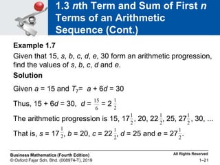 All Rights Reserved
Business Mathematics (Fourth Edition)
© Oxford Fajar Sdn. Bhd. (008974-T), 2019 1–21
1.3 nth Term and Sum of First n
Terms of an Arithmetic
Sequence (Cont.)
Example 1.7
Given that 15, s, b, c, d, e, 30 form an arithmetic progression,
find the values of s, b, c, d and e.
Solution
Given a = 15 and T7= a + 6d = 30
Thus, 15 + 6d = 30, d = = 2
The arithmetic progression is 15, 17 , 20, 22 , 25, 27 , 30, ...
That is, s = 17 , b = 20, c = 22 , d = 25 and e = 27 .
6
15
2
1
2
1
2
1
2
1
2
1
2
1
2
1
 