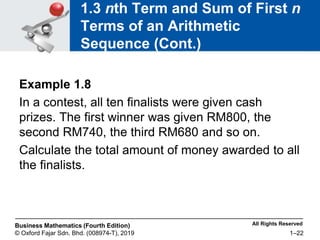 All Rights Reserved
Business Mathematics (Fourth Edition)
© Oxford Fajar Sdn. Bhd. (008974-T), 2019 1–22
1.3 nth Term and Sum of First n
Terms of an Arithmetic
Sequence (Cont.)
Example 1.8
In a contest, all ten finalists were given cash
prizes. The first winner was given RM800, the
second RM740, the third RM680 and so on.
Calculate the total amount of money awarded to all
the finalists.
 