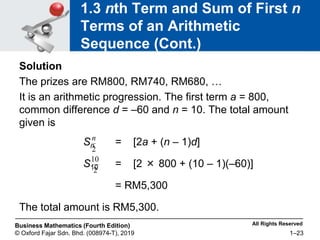 All Rights Reserved
Business Mathematics (Fourth Edition)
© Oxford Fajar Sdn. Bhd. (008974-T), 2019 1–23
1.3 nth Term and Sum of First n
Terms of an Arithmetic
Sequence (Cont.)
Solution
The prizes are RM800, RM740, RM680, …
It is an arithmetic progression. The first term a = 800,
common difference d = –60 and n = 10. The total amount
given is
Sn = [2a + (n – 1)d]
S10 = [2 × 800 + (10 – 1)(–60)]
= RM5,300
The total amount is RM5,300.
2
n
2
10
 