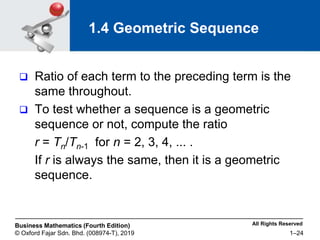 All Rights Reserved
Business Mathematics (Fourth Edition)
© Oxford Fajar Sdn. Bhd. (008974-T), 2019 1–24
1.4 Geometric Sequence
 Ratio of each term to the preceding term is the
same throughout.
 To test whether a sequence is a geometric
sequence or not, compute the ratio
r = Tn/Tn-1 for n = 2, 3, 4, ... .
If r is always the same, then it is a geometric
sequence.
 