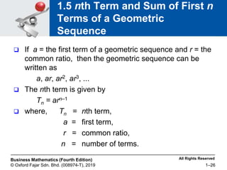 All Rights Reserved
Business Mathematics (Fourth Edition)
© Oxford Fajar Sdn. Bhd. (008974-T), 2019 1–26
1.5 nth Term and Sum of First n
Terms of a Geometric
Sequence
 If a = the first term of a geometric sequence and r = the
common ratio, then the geometric sequence can be
written as
a, ar, ar2, ar3, ...
 The nth term is given by
Tn = arn–1
 where, Tn = nth term,
a = first term,
r = common ratio,
n = number of terms.
 