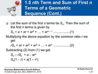 All Rights Reserved
Business Mathematics (Fourth Edition)
© Oxford Fajar Sdn. Bhd. (008974-T), 2019 1–27
1.5 nth Term and Sum of First n
Terms of a Geometric
Sequence (Cont.)
 Let the sum of the first n terms be Sn. Then the sum of
the first n terms is given by
Sn = a + ar + ar2 + … + arn – 1 …...............(1)
Multiplying the above equation by the common ratio r we
get
rSn = ar + ar2 + ar3 + … + arn …...............(2)
Subtracting (2) from (1) we get
Sn – rSn = a – arn
Sn(1 – r) = a(1 – rn)
 