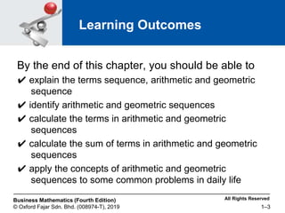 All Rights Reserved
Business Mathematics (Fourth Edition)
© Oxford Fajar Sdn. Bhd. (008974-T), 2019 1–3
Learning Outcomes
By the end of this chapter, you should be able to
✔ explain the terms sequence, arithmetic and geometric
sequence
✔ identify arithmetic and geometric sequences
✔ calculate the terms in arithmetic and geometric
sequences
✔ calculate the sum of terms in arithmetic and geometric
sequences
✔ apply the concepts of arithmetic and geometric
sequences to some common problems in daily life
 