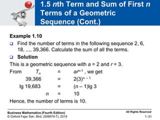 All Rights Reserved
Business Mathematics (Fourth Edition)
© Oxford Fajar Sdn. Bhd. (008974-T), 2019 1–31
1.5 nth Term and Sum of First n
Terms of a Geometric
Sequence (Cont.)
Example 1.10
 Find the number of terms in the following sequence 2, 6,
18, ..., 39,366. Calculate the sum of all the terms.
 Solution
This is a geometric sequence with a = 2 and r = 3.
From Tn = arn-1 , we get
39,366 = 2(3)n – 1
lg 19,683 = (n – 1)lg 3
n = 10
Hence, the number of terms is 10.
 