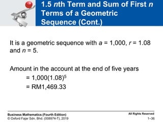 All Rights Reserved
Business Mathematics (Fourth Edition)
© Oxford Fajar Sdn. Bhd. (008974-T), 2019 1–36
1.5 nth Term and Sum of First n
Terms of a Geometric
Sequence (Cont.)
It is a geometric sequence with a = 1,000, r = 1.08
and n = 5.
Amount in the account at the end of five years
= 1,000(1.08)5
= RM1,469.33
 