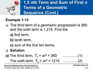 All Rights Reserved
Business Mathematics (Fourth Edition)
© Oxford Fajar Sdn. Bhd. (008974-T), 2019 1–37
1.5 nth Term and Sum of First n
Terms of a Geometric
Sequence (Cont.)
Example 1.13
 The third term of a geometric progression is 360
and the sixth term is 1,215. Find the
a) first term,
b) tenth term,
c) sum of the first ten terms.
 Solution
a) The third term, T3 = ar2 = 360 ………….(1)
The sixth term, T6 = ar5 = 1215 ………….(2)
 