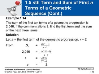 All Rights Reserved
Business Mathematics (Fourth Edition)
© Oxford Fajar Sdn. Bhd. (008974-T), 2019 1–40
1.5 nth Term and Sum of First n
Terms of a Geometric
Sequence (Cont.)
Example 1.14
The sum of the first ten terms of a geometric progression is
2,046. If the common ratio is 2, find the first term and the sum
of the next three terms.
Solution
Let a = the first term of the geometric progression, r = 2
From Sn =
2,046 =
a =
a = 2
1
)
1
(


r
r
a n
1
2
)
1
210
(


a
1
2
046
,
2
10

 