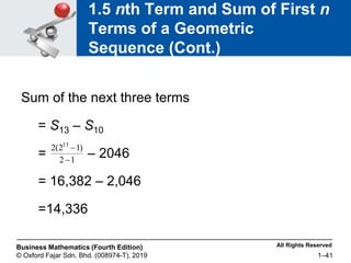 All Rights Reserved
Business Mathematics (Fourth Edition)
© Oxford Fajar Sdn. Bhd. (008974-T), 2019 1–41
1.5 nth Term and Sum of First n
Terms of a Geometric
Sequence (Cont.)
Sum of the next three terms
= S13 – S10
= – 2046
= 16,382 – 2,046
=14,336
1
2
)
1
2
(
2 13


 