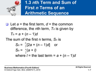 All Rights Reserved
Business Mathematics (Fourth Edition)
© Oxford Fajar Sdn. Bhd. (008974-T), 2019 1–7
1.3 nth Term and Sum of
First n Terms of an
Arithmetic Sequence
 Let a = the first term, d = the common
difference, the nth term, Tn is given by
Tn = a + (n – 1)d
The sum of the first n terms, Sn is
Sn = [2a + (n – 1)d] or
Sn = (a + l)
where l = the last term = a + (n – 1)d
2
n
2
n
 