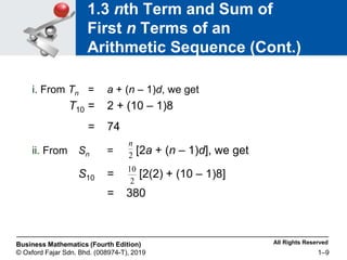 All Rights Reserved
Business Mathematics (Fourth Edition)
© Oxford Fajar Sdn. Bhd. (008974-T), 2019 1–9
1.3 nth Term and Sum of
First n Terms of an
Arithmetic Sequence (Cont.)
i. From Tn = a + (n – 1)d, we get
T10 = 2 + (10 – 1)8
= 74
ii. From Sn = [2a + (n – 1)d], we get
S10 = [2(2) + (10 – 1)8]
= 380
2
n
2
10
 