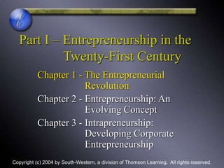 Part I – Entrepreneurship in the
Twenty-First Century
Chapter 1 - The Entrepreneurial
Revolution
Chapter 2 - Entrepreneurship: An
Evolving Concept
Chapter 3 - Intrapreneurship:
Developing Corporate
Entrepreneurship
Copyright (c) 2004 by South-Western, a division of Thomson Learning. All rights reserved.
 