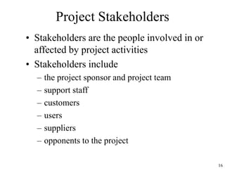 16
Project Stakeholders
• Stakeholders are the people involved in or
affected by project activities
• Stakeholders include
– the project sponsor and project team
– support staff
– customers
– users
– suppliers
– opponents to the project
 