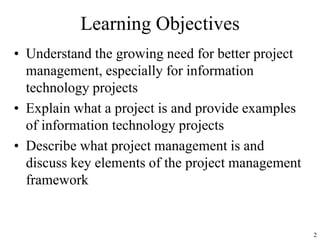 2
Learning Objectives
• Understand the growing need for better project
management, especially for information
technology projects
• Explain what a project is and provide examples
of information technology projects
• Describe what project management is and
discuss key elements of the project management
framework
 