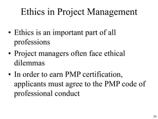 29
Ethics in Project Management
• Ethics is an important part of all
professions
• Project managers often face ethical
dilemmas
• In order to earn PMP certification,
applicants must agree to the PMP code of
professional conduct
 