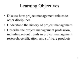 3
Learning Objectives
• Discuss how project management relates to
other disciplines
• Understand the history of project management
• Describe the project management profession,
including recent trends in project management
research, certification, and software products
 