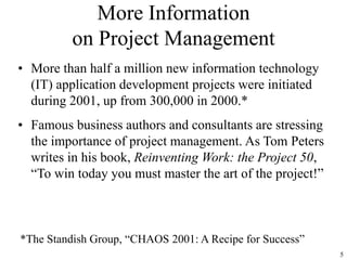 5
More Information
on Project Management
• More than half a million new information technology
(IT) application development projects were initiated
during 2001, up from 300,000 in 2000.*
• Famous business authors and consultants are stressing
the importance of project management. As Tom Peters
writes in his book, Reinventing Work: the Project 50,
“To win today you must master the art of the project!”
*The Standish Group, “CHAOS 2001: A Recipe for Success”
 