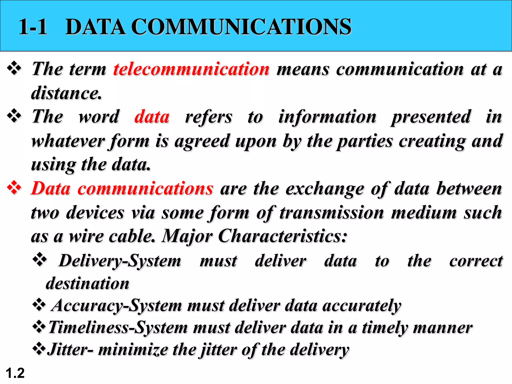 1.2 1-1 DATA COMMUNICATIONS v The term telecommunication means communication at a distance. v The word data refers to information presented in whatever form is agreed upon by the parties creating and using the data. v Data communications are the exchange of data between two devices via some form of transmission medium such as a wire cable. Major Characteristics: v Delivery-System must deliver data to the correct destination v Accuracy-System must deliver data accurately vTimeliness-System must deliver data in a timely manner vJitter- minimize the jitter of the delivery 