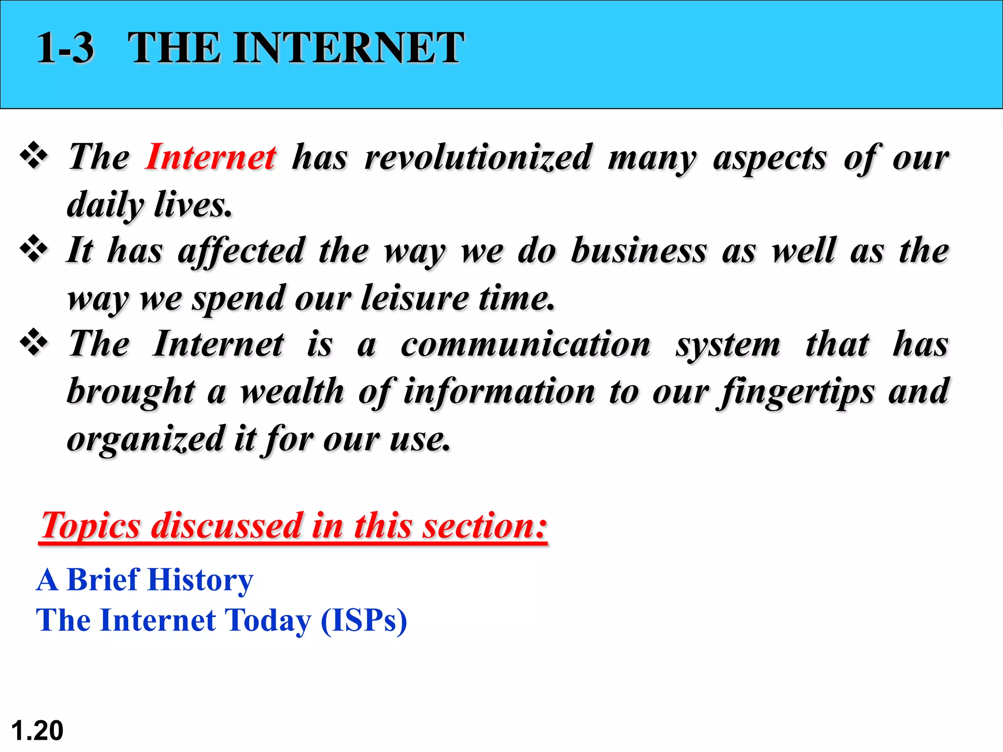 1.20 1-3 THE INTERNET v The Internet has revolutionized many aspects of our daily lives. v It has affected the way we do business as well as the way we spend our leisure time. v The Internet is a communication system that has brought a wealth of information to our fingertips and organized it for our use. A Brief History The Internet Today (ISPs) Topics discussed in this section: 