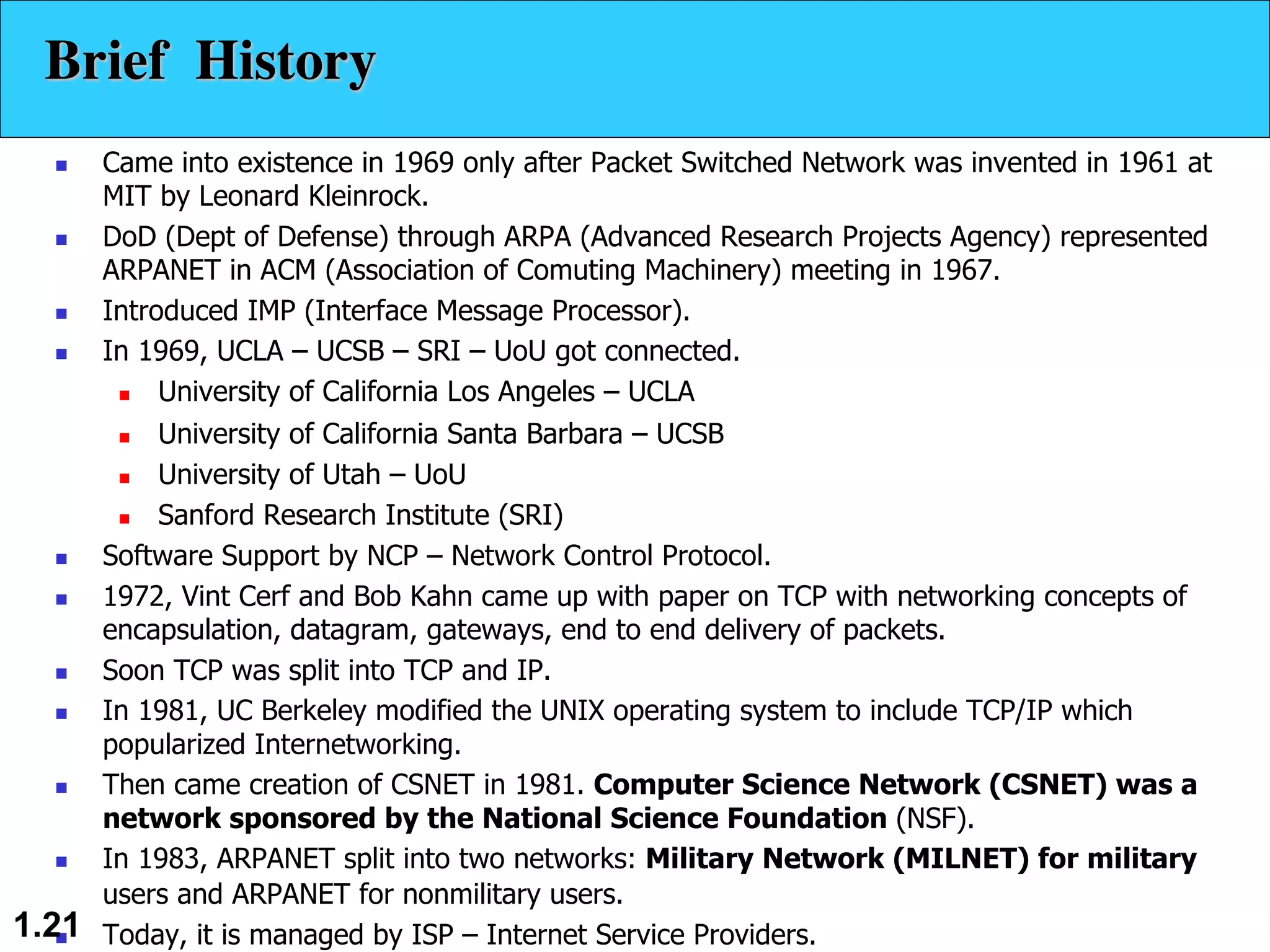 n Came into existence in 1969 only after Packet Switched Network was invented in 1961 at MIT by Leonard Kleinrock. n DoD (Dept of Defense) through ARPA (Advanced Research Projects Agency) represented ARPANET in ACM (Association of Comuting Machinery) meeting in 1967. n Introduced IMP (Interface Message Processor). n In 1969, UCLA – UCSB – SRI – UoU got connected. n University of California Los Angeles – UCLA n University of California Santa Barbara – UCSB n University of Utah – UoU n Sanford Research Institute (SRI) n Software Support by NCP – Network Control Protocol. n 1972, Vint Cerf and Bob Kahn came up with paper on TCP with networking concepts of encapsulation, datagram, gateways, end to end delivery of packets. n Soon TCP was split into TCP and IP. n In 1981, UC Berkeley modified the UNIX operating system to include TCP/IP which popularized Internetworking. n Then came creation of CSNET in 1981. Computer Science Network (CSNET) was a network sponsored by the National Science Foundation (NSF). n In 1983, ARPANET split into two networks: Military Network (MILNET) for military users and ARPANET for nonmilitary users. n Today, it is managed by ISP – Internet Service Providers. 1.21 Brief History 