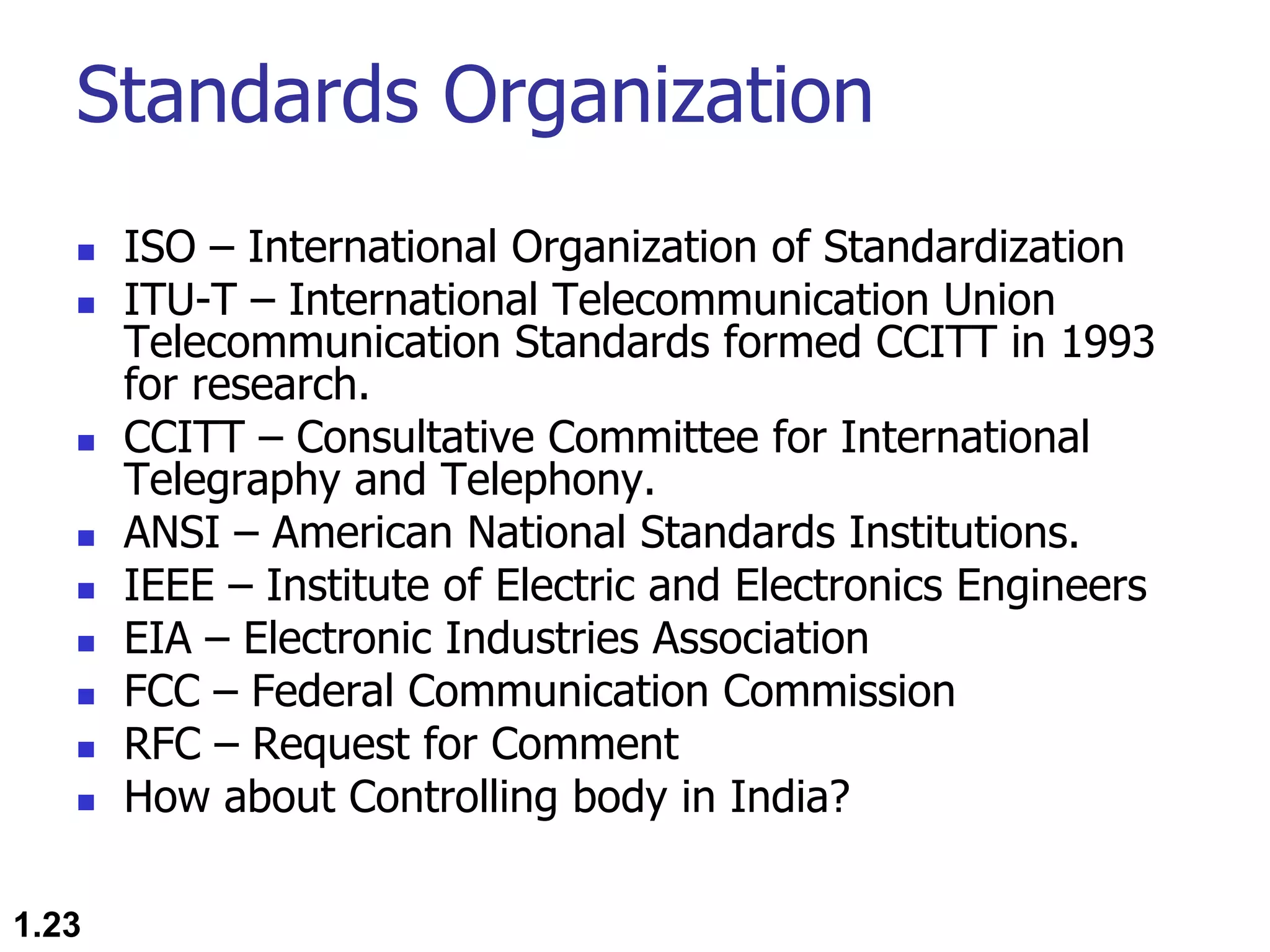 Standards Organization n ISO – International Organization of Standardization n ITU-T – International Telecommunication Union Telecommunication Standards formed CCITT in 1993 for research. n CCITT – Consultative Committee for International Telegraphy and Telephony. n ANSI – American National Standards Institutions. n IEEE – Institute of Electric and Electronics Engineers n EIA – Electronic Industries Association n FCC – Federal Communication Commission n RFC – Request for Comment n How about Controlling body in India? 1.23 