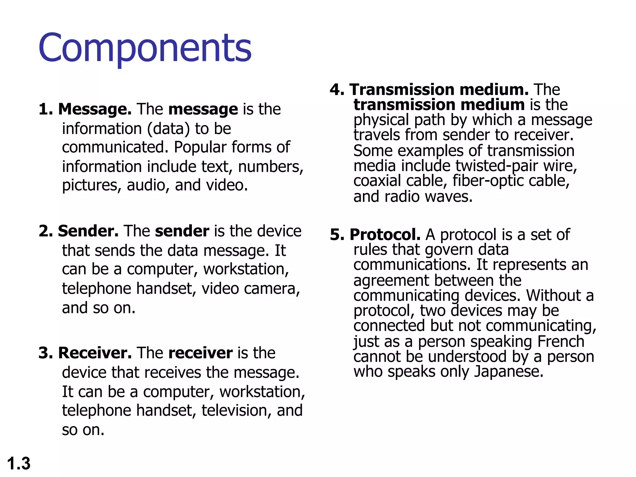 Components 1. Message. The message is the information (data) to be communicated. Popular forms of information include text, numbers, pictures, audio, and video. 2. Sender. The sender is the device that sends the data message. It can be a computer, workstation, telephone handset, video camera, and so on. 3. Receiver. The receiver is the device that receives the message. It can be a computer, workstation, telephone handset, television, and so on. 4. Transmission medium. The transmission medium is the physical path by which a message travels from sender to receiver. Some examples of transmission media include twisted-pair wire, coaxial cable, fiber-optic cable, and radio waves. 5. Protocol. A protocol is a set of rules that govern data communications. It represents an agreement between the communicating devices. Without a protocol, two devices may be connected but not communicating, just as a person speaking French cannot be understood by a person who speaks only Japanese. 1.3 