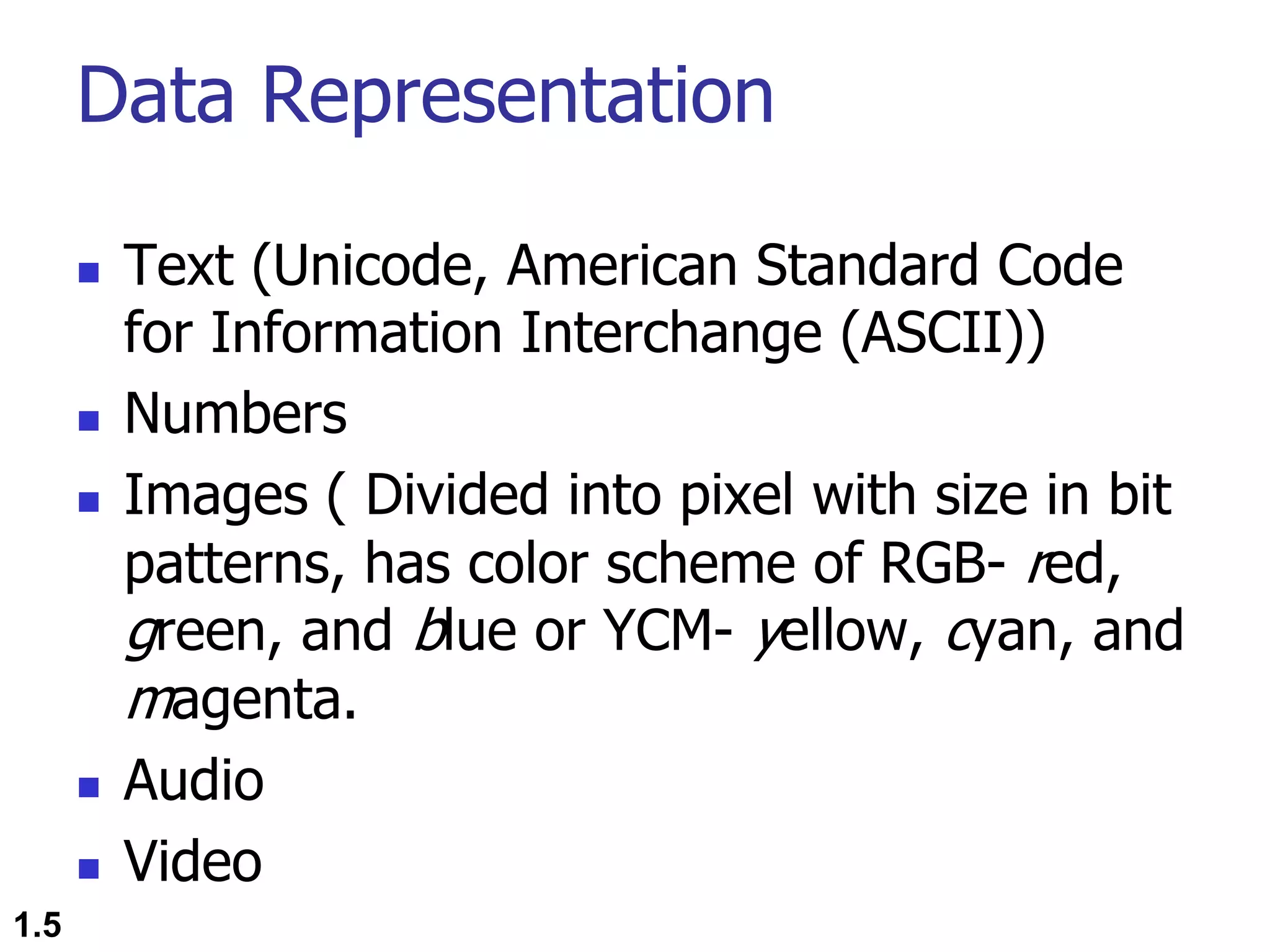 Data Representation n Text (Unicode, American Standard Code for Information Interchange (ASCII)) n Numbers n Images ( Divided into pixel with size in bit patterns, has color scheme of RGB- red, green, and blue or YCM- yellow, cyan, and magenta. n Audio n Video 1.5 
