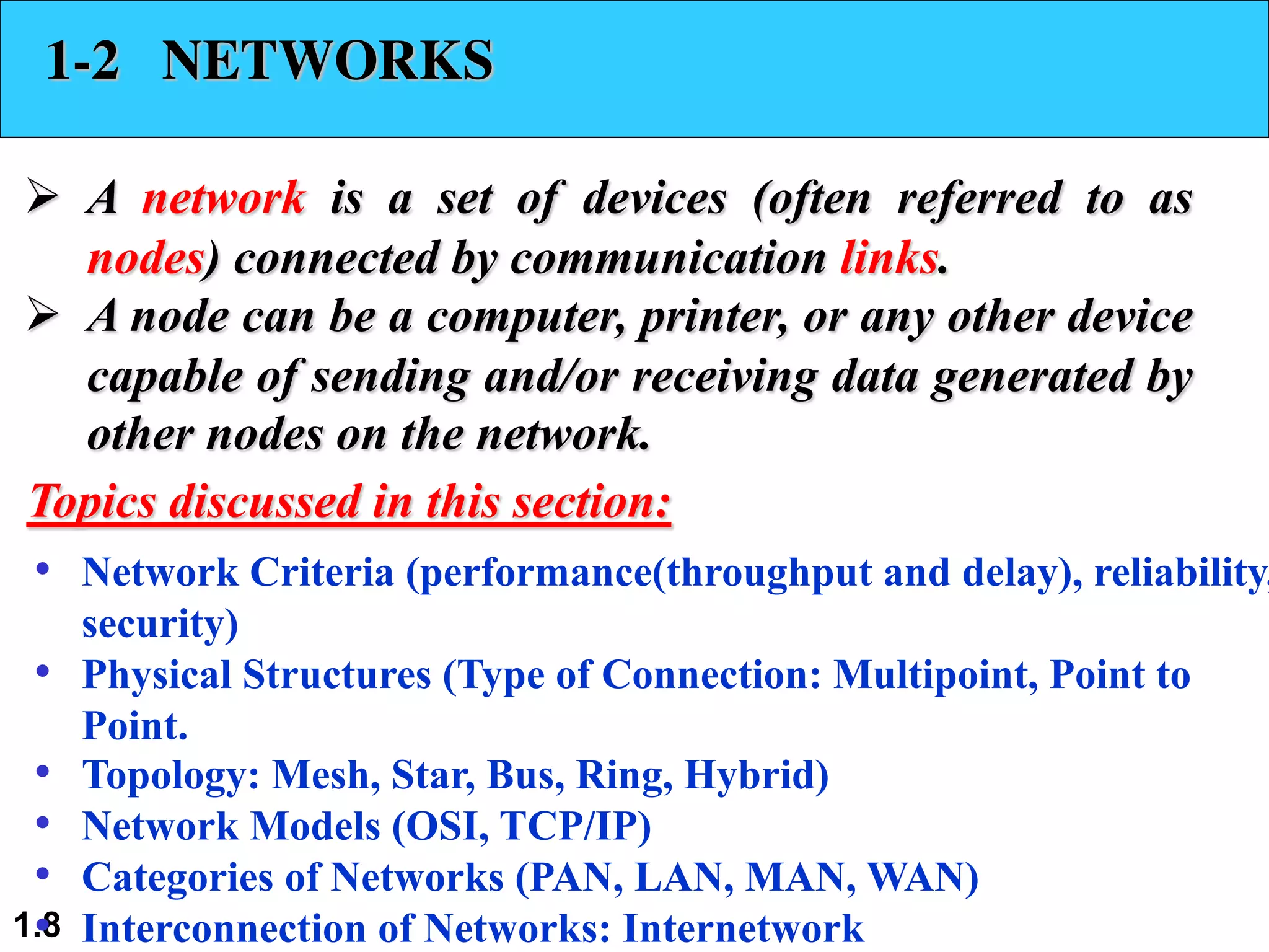 1.8 1-2 NETWORKS Ø A network is a set of devices (often referred to as nodes) connected by communication links. Ø A node can be a computer, printer, or any other device capable of sending and/or receiving data generated by other nodes on the network. • Network Criteria (performance(throughput and delay), reliability, security) • Physical Structures (Type of Connection: Multipoint, Point to Point. • Topology: Mesh, Star, Bus, Ring, Hybrid) • Network Models (OSI, TCP/IP) • Categories of Networks (PAN, LAN, MAN, WAN) • Interconnection of Networks: Internetwork Topics discussed in this section: 