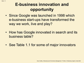 Dave Chaffey, E-Business and E-Commerce Management, 4th Edition, © Marketing Insights Limited 2009
Slide 1.11
E-business innovation and
opportunity
• Since Google was launched in 1998 which
e-business start-ups have transformed the
way we work, live and play?
• How has Google innovated in search and its
business table?
• See Table 1.1 for some of major innovators
 