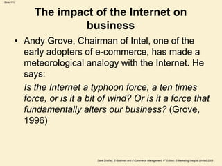 Dave Chaffey, E-Business and E-Commerce Management, 4th Edition, © Marketing Insights Limited 2009
Slide 1.12
The impact of the Internet on
business
• Andy Grove, Chairman of Intel, one of the
early adopters of e-commerce, has made a
meteorological analogy with the Internet. He
says:
Is the Internet a typhoon force, a ten times
force, or is it a bit of wind? Or is it a force that
fundamentally alters our business? (Grove,
1996)
 