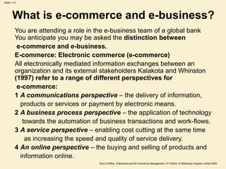 Dave Chaffey, E-Business and E-Commerce Management, 4th Edition, © Marketing Insights Limited 2009
Slide 1.15
What is e-commerce and e-business?
You are attending a role in the e-business team of a global bank
You anticipate you may be asked the distinction between
e-commerce and e-business.
E-commerce: Electronic commerce (e-commerce)
All electronically mediated information exchanges between an
organization and its external stakeholders Kalakota and Whinston
(1997) refer to a range of different perspectives for
e-commerce:
1 A communications perspective – the delivery of information,
products or services or payment by electronic means.
2 A business process perspective – the application of technology
towards the automation of business transactions and work-flows.
3 A service perspective – enabling cost cutting at the same time
as increasing the speed and quality of service delivery.
4 An online perspective – the buying and selling of products and
information online.
 