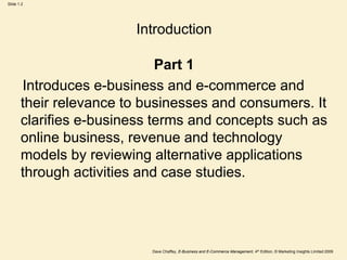 Dave Chaffey, E-Business and E-Commerce Management, 4th Edition, © Marketing Insights Limited 2009
Slide 1.2
Introduction
Part 1
Introduces e-business and e-commerce and
their relevance to businesses and consumers. It
clarifies e-business terms and concepts such as
online business, revenue and technology
models by reviewing alternative applications
through activities and case studies.
 