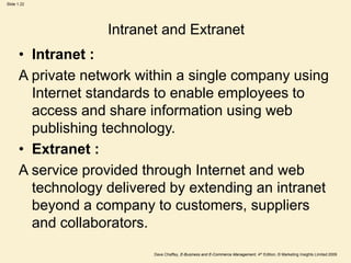 Dave Chaffey, E-Business and E-Commerce Management, 4th Edition, © Marketing Insights Limited 2009
Slide 1.22
Intranet and Extranet
• Intranet :
A private network within a single company using
Internet standards to enable employees to
access and share information using web
publishing technology.
• Extranet :
A service provided through Internet and web
technology delivered by extending an intranet
beyond a company to customers, suppliers
and collaborators.
 