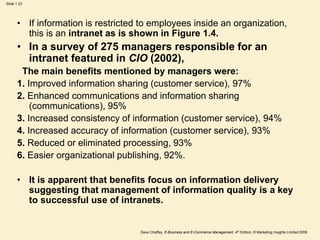 Dave Chaffey, E-Business and E-Commerce Management, 4th Edition, © Marketing Insights Limited 2009
Slide 1.23
• If information is restricted to employees inside an organization,
this is an intranet as is shown in Figure 1.4.
• In a survey of 275 managers responsible for an
intranet featured in CIO (2002),
The main benefits mentioned by managers were:
1. Improved information sharing (customer service), 97%
2. Enhanced communications and information sharing
(communications), 95%
3. Increased consistency of information (customer service), 94%
4. Increased accuracy of information (customer service), 93%
5. Reduced or eliminated processing, 93%
6. Easier organizational publishing, 92%.
• It is apparent that benefits focus on information delivery
suggesting that management of information quality is a key
to successful use of intranets.
 