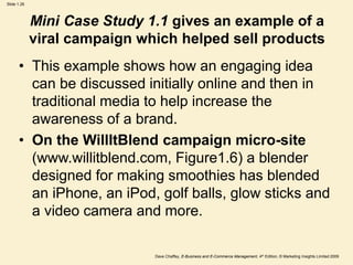 Dave Chaffey, E-Business and E-Commerce Management, 4th Edition, © Marketing Insights Limited 2009
Slide 1.26
Mini Case Study 1.1 gives an example of a
viral campaign which helped sell products
• This example shows how an engaging idea
can be discussed initially online and then in
traditional media to help increase the
awareness of a brand.
• On the WillItBlend campaign micro-site
(www.willitblend.com, Figure1.6) a blender
designed for making smoothies has blended
an iPhone, an iPod, golf balls, glow sticks and
a video camera and more.
 