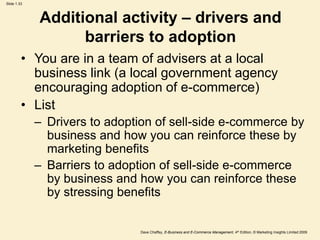 Dave Chaffey, E-Business and E-Commerce Management, 4th Edition, © Marketing Insights Limited 2009
Slide 1.33
Additional activity – drivers and
barriers to adoption
• You are in a team of advisers at a local
business link (a local government agency
encouraging adoption of e-commerce)
• List
– Drivers to adoption of sell-side e-commerce by
business and how you can reinforce these by
marketing benefits
– Barriers to adoption of sell-side e-commerce
by business and how you can reinforce these
by stressing benefits
 