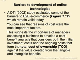 Dave Chaffey, E-Business and E-Commerce Management, 4th Edition, © Marketing Insights Limited 2009
Slide 1.37
Barriers to development of online
technologies
• A DTI (2002) study evaluated some of the
barriers to B2B e-commerce (Figure 1.12)
which remain valid today.
You can see that reasons of cost were the
most important factors.
This suggests the importance of managers
assessing e-business to develop a cost–
benefit analysis that considers both the initial
investment costs and the ongoing costs that
form the total cost of ownership (TCO)
against the value created from the tangible
and intangible benefits.
 