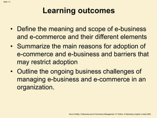 Dave Chaffey, E-Business and E-Commerce Management, 4th Edition, © Marketing Insights Limited 2009
Slide 1.4
Learning outcomes
• Define the meaning and scope of e-business
and e-commerce and their different elements
• Summarize the main reasons for adoption of
e-commerce and e-business and barriers that
may restrict adoption
• Outline the ongoing business challenges of
managing e-business and e-commerce in an
organization.
 