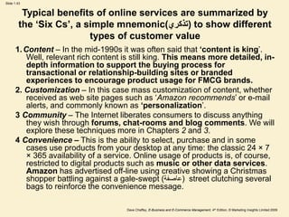 Dave Chaffey, E-Business and E-Commerce Management, 4th Edition, © Marketing Insights Limited 2009
Slide 1.43
Typical benefits of online services are summarized by
the ‘Six Cs’, a simple mnemonic(‫)تذكري‬ to show different
types of customer value
1.Content – In the mid-1990s it was often said that ‘content is king’.
Well, relevant rich content is still king. This means more detailed, in-
depth information to support the buying process for
transactional or relationship-building sites or branded
experiences to encourage product usage for FMCG brands.
2. Customization – In this case mass customization of content, whether
received as web site pages such as ‘Amazon recommends’ or e-mail
alerts, and commonly known as ‘personalization’.
3 Community – The Internet liberates consumers to discuss anything
they wish through forums, chat-rooms and blog comments. We will
explore these techniques more in Chapters 2 and 3.
4 Convenience – This is the ability to select, purchase and in some
cases use products from your desktop at any time: the classic 24 × 7
× 365 availability of a service. Online usage of products is, of course,
restricted to digital products such as music or other data services.
Amazon has advertised off-line using creative showing a Christmas
shopper battling against a gale-swept ( (
‫عاصفة‬ street clutching several
bags to reinforce the convenience message.
 