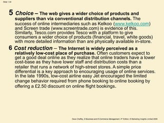 Dave Chaffey, E-Business and E-Commerce Management, 4th Edition, © Marketing Insights Limited 2009
Slide 1.44
5 Choice – The web gives a wider choice of products and
suppliers than via conventional distribution channels. The
success of online intermediaries such as Kelkoo (www.kelkoo.com)
and Screen trade (www.screentrade.com) is evidence of this.
Similarly, Tesco.com provides Tesco with a platform to give
consumers a wider choice of products (financial, travel, white goods)
with more detailed information than are physically available in-store.
6 Cost reduction – The Internet is widely perceived as a
relatively low-cost place of purchase. Often customers expect to
get a good deal online as they realize that online traders have a lower
cost-base as they have lower staff and distribution costs than a
retailer that runs a network of high-street stores. A simple price
differential is a key approach to encouraging usage of online services.
In the late 1990s, low-cost airline easy Jet encouraged the limited
change behavior required from phone booking to online booking by
offering a £2.50 discount on online flight bookings.
 